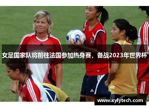 女足国家队将前往法国参加热身赛，备战2023年世界杯