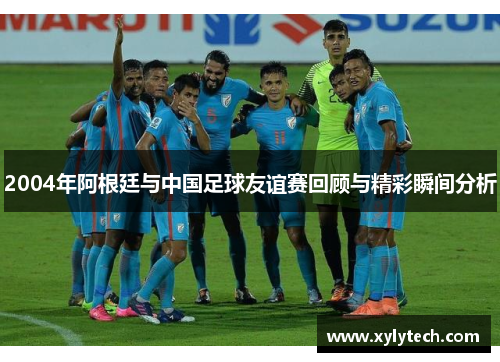 2004年阿根廷与中国足球友谊赛回顾与精彩瞬间分析